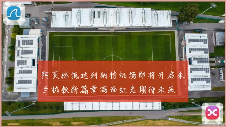 阿莫林抵达利纳特机场即将开启米兰执教新篇章满面红光期待未来