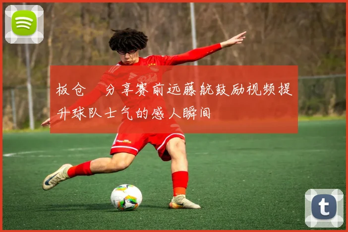 板仓滉分享赛前远藤航鼓励视频提升球队士气的感人瞬间