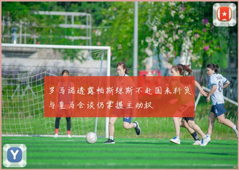 罗马诺透露帕斯琼斯不赴国米科莫与皇马会谈仍掌握主动权