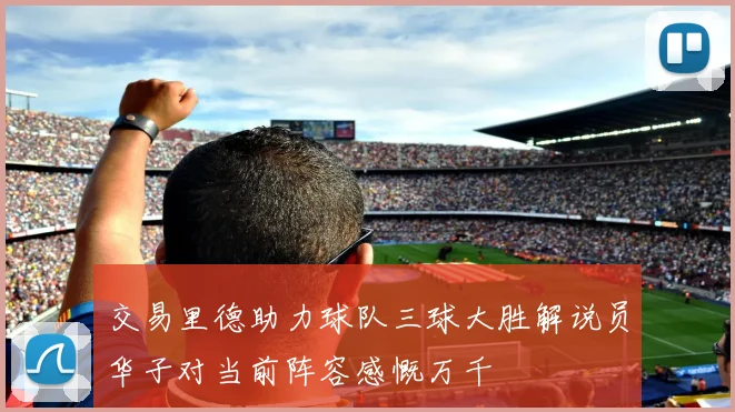 交易里德助力球队三球大胜解说员华子对当前阵容感慨万千