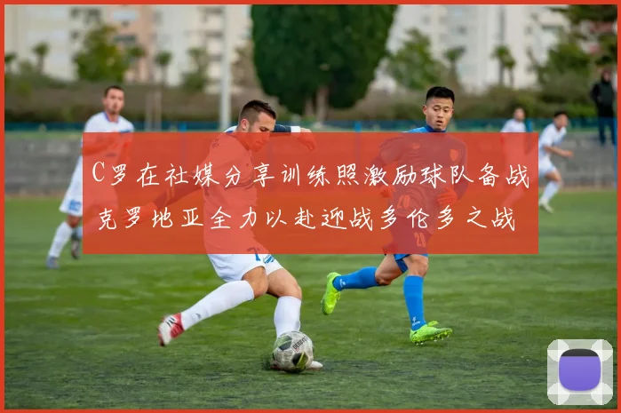 C罗在社媒分享训练照激励球队备战克罗地亚全力以赴迎战多伦多之战