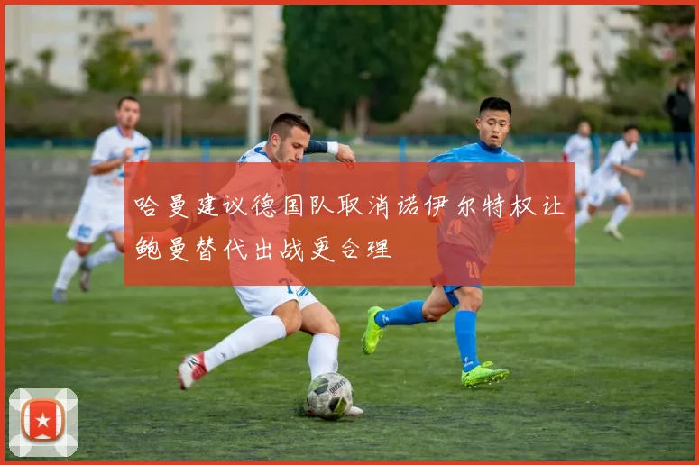 哈曼建议德国队取消诺伊尔特权让鲍曼替代出战更合理
