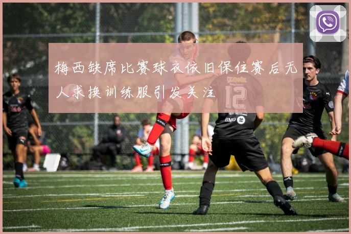 梅西缺席比赛球衣依旧保住赛后无人求换训练服引发关注