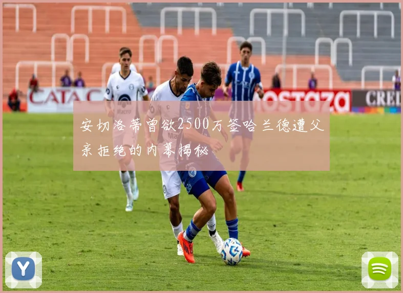 安切洛蒂曾欲2500万签哈兰德遭父亲拒绝的内幕揭秘