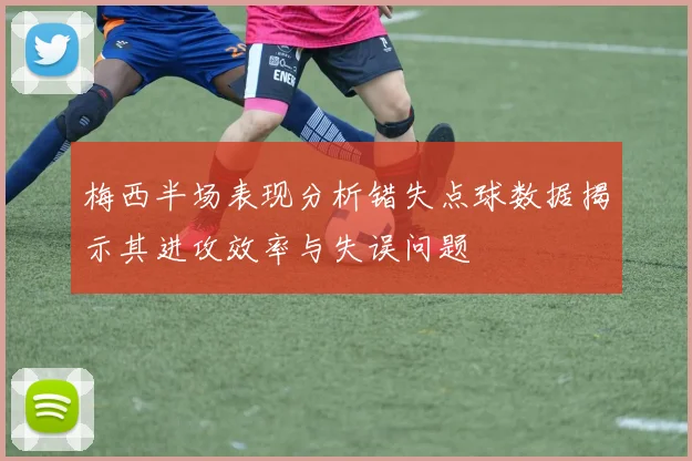 梅西半场表现分析错失点球数据揭示其进攻效率与失误问题