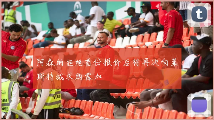 阿森纳拒绝首份报价后将再次向莱斯特城求购蒙加
