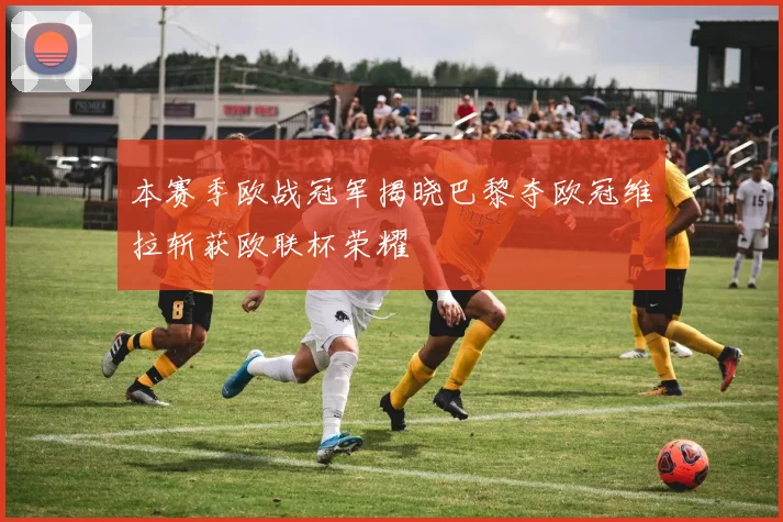 本赛季欧战冠军揭晓巴黎夺欧冠维拉斩获欧联杯荣耀