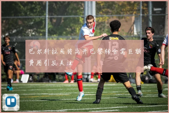 巴尔科拉或将离开巴黎转会需巨额费用引发关注