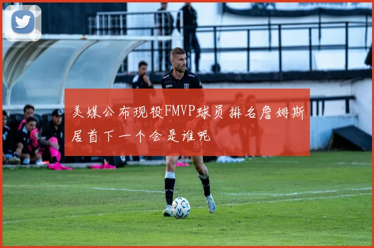 美媒公布现役FMVP球员排名詹姆斯居首下一个会是谁呢