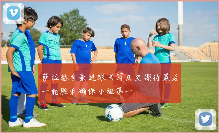 萨拉赫自豪进球书写历史期待最后一轮胜利确保小组第一